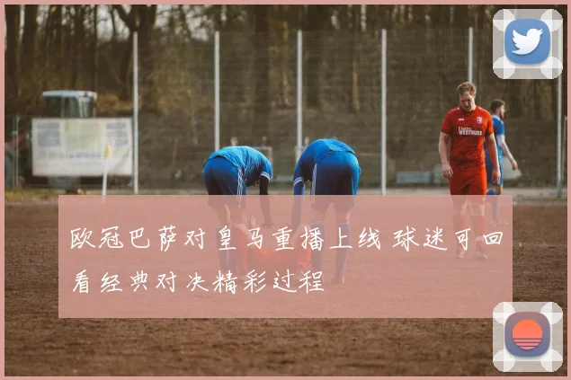 欧冠巴萨对皇马重播上线 球迷可回看经典对决精彩过程
