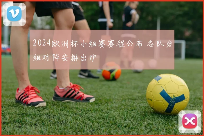 2024欧洲杯小组赛赛程公布 各队分组对阵安排出炉