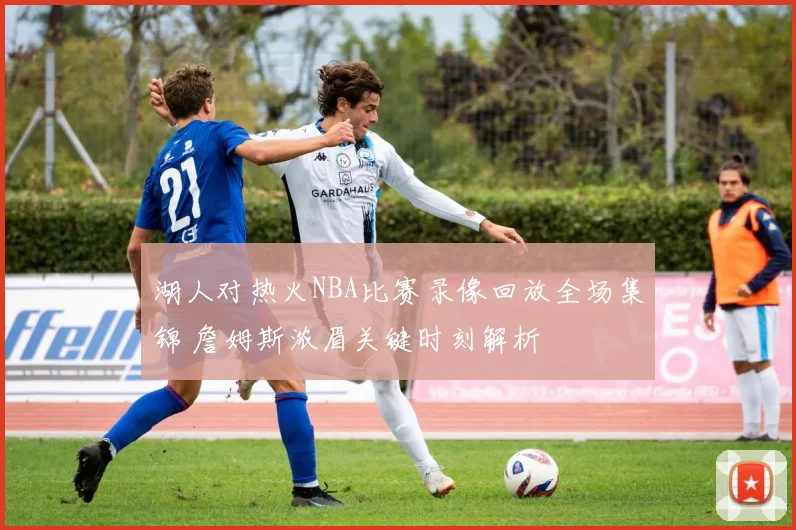 湖人对热火NBA比赛录像回放全场集锦 詹姆斯浓眉关键时刻解析