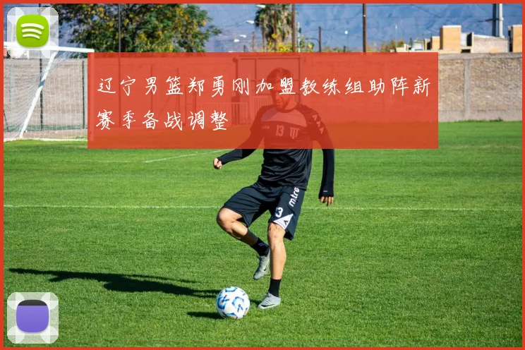 辽宁男篮郑勇刚加盟教练组助阵新赛季备战调整