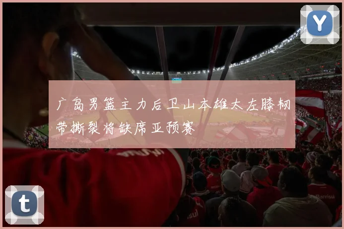 广岛男篮主力后卫山本雄太左膝韧带撕裂将缺席亚预赛