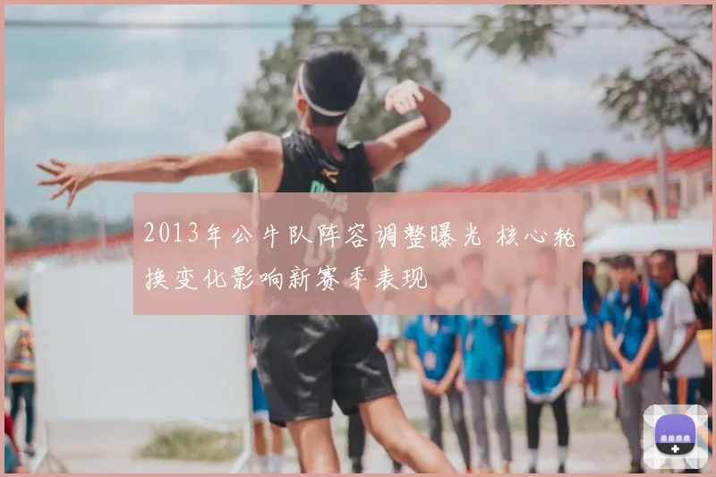 2013年公牛队阵容调整曝光 核心轮换变化影响新赛季表现