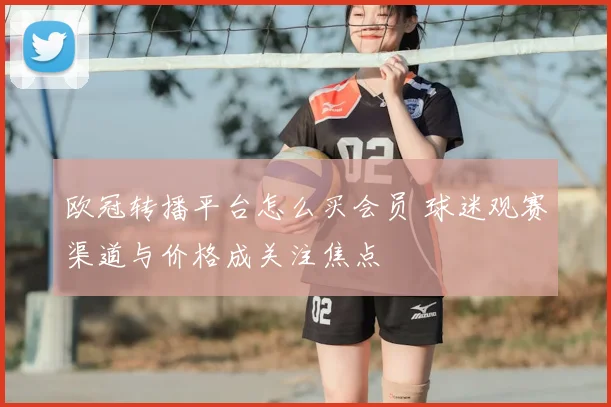 欧冠转播平台怎么买会员 球迷观赛渠道与价格成关注焦点