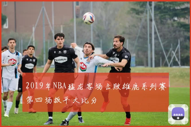 2019年NBA猛龙客场击败雄鹿系列赛第四场扳平大比分