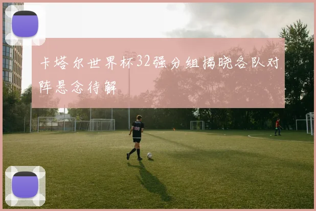 卡塔尔世界杯32强分组揭晓各队对阵悬念待解