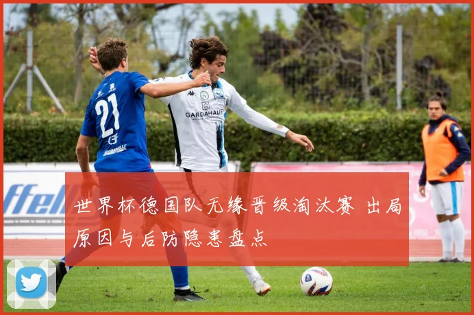 世界杯德国队无缘晋级淘汰赛 出局原因与后防隐患盘点