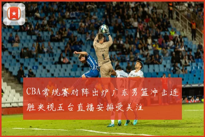 CBA常规赛对阵出炉广东男篮冲击连胜央视五台直播安排受关注