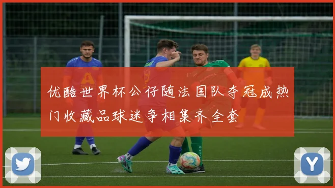 优酷世界杯公仔随法国队夺冠成热门收藏品球迷争相集齐全套