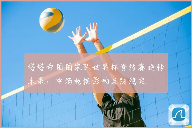 塔塔帝国国家队世界杯资格赛逆转未果,中场轮换影响后防稳定