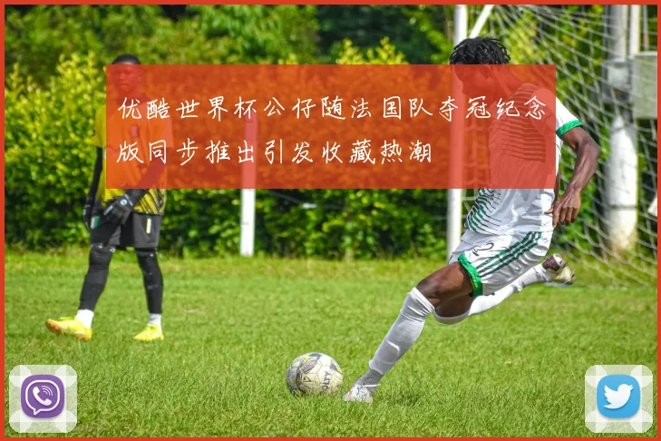 优酷世界杯公仔随法国队夺冠纪念版同步推出引发收藏热潮