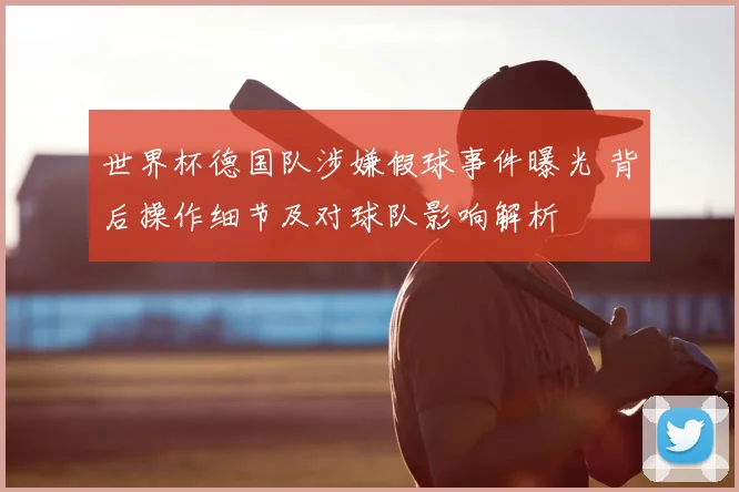 世界杯德国队涉嫌假球事件曝光 背后操作细节及对球队影响解析