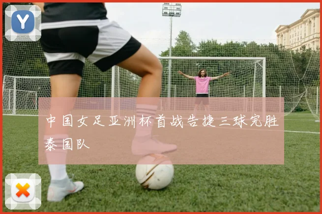 中国女足亚洲杯首战告捷三球完胜泰国队