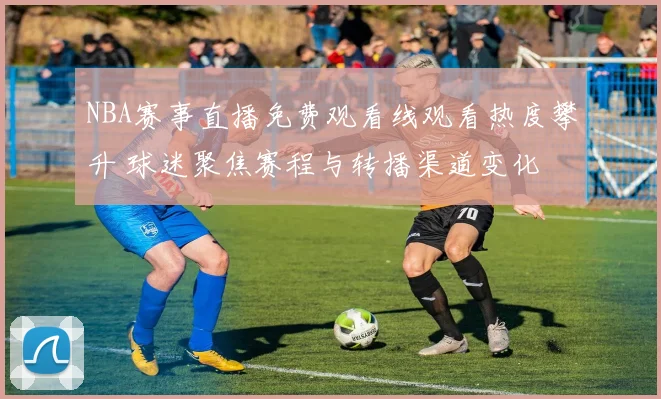 NBA赛事直播免费观看线观看热度攀升 球迷聚焦赛程与转播渠道变化
