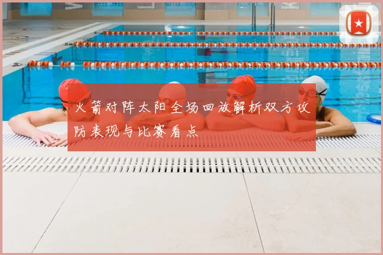 火箭对阵太阳全场回放解析双方攻防表现与比赛看点