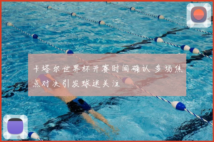 卡塔尔世界杯开赛时间确认 多场焦点对决引发球迷关注