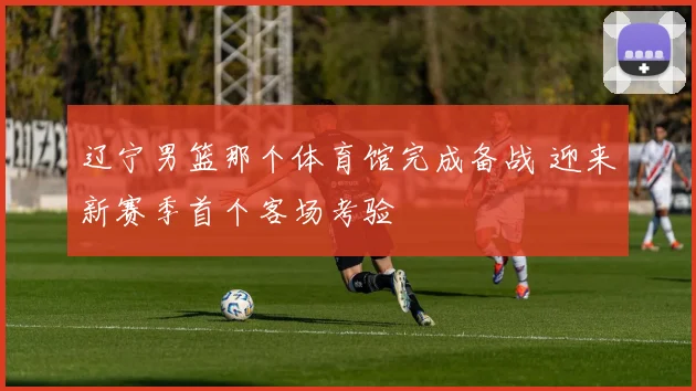 辽宁男篮那个体育馆完成备战 迎来新赛季首个客场考验