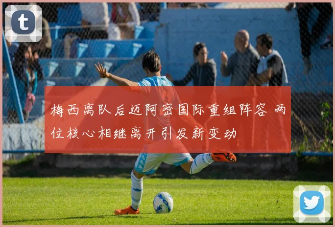 梅西离队后迈阿密国际重组阵容 两位核心相继离开引发新变动