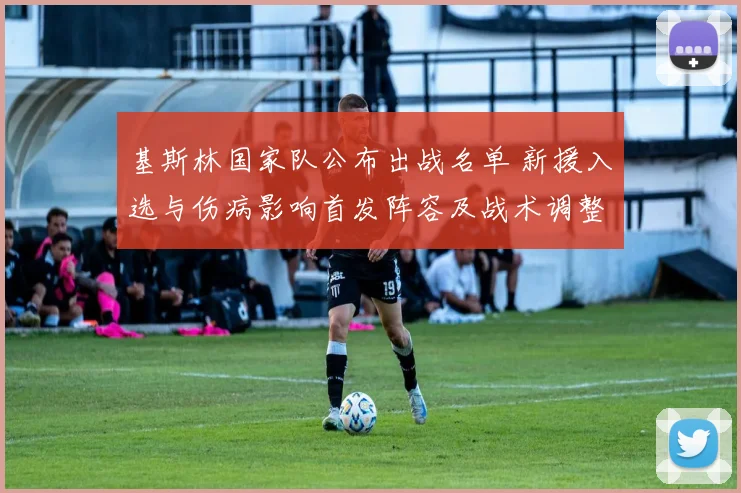基斯林国家队公布出战名单 新援入选与伤病影响首发阵容及战术调整