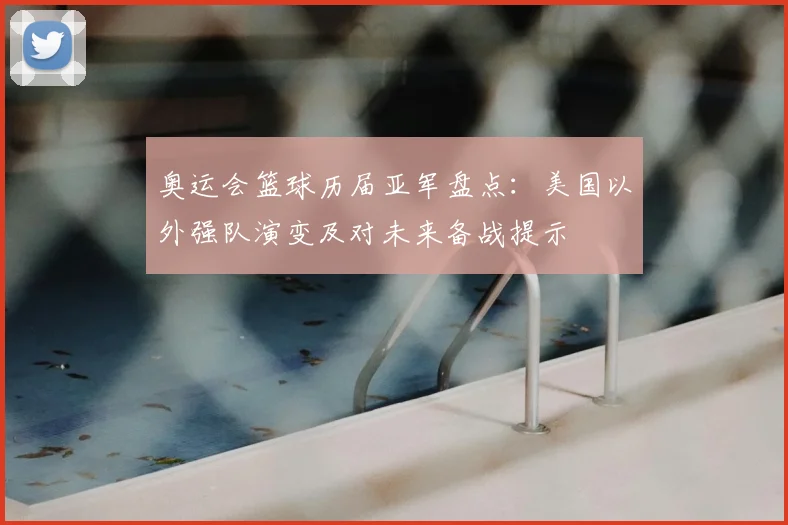 奥运会篮球历届亚军盘点:美国以外强队演变及对未来备战提示
