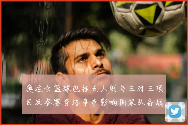 奥运会篮球包括五人制与三对三项目及参赛资格争夺影响国家队备战部署