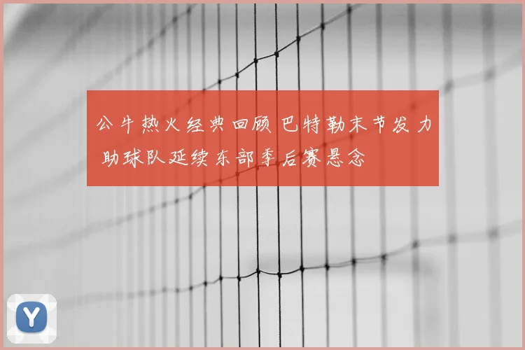 公牛热火经典回顾 巴特勒末节发力 助球队延续东部季后赛悬念