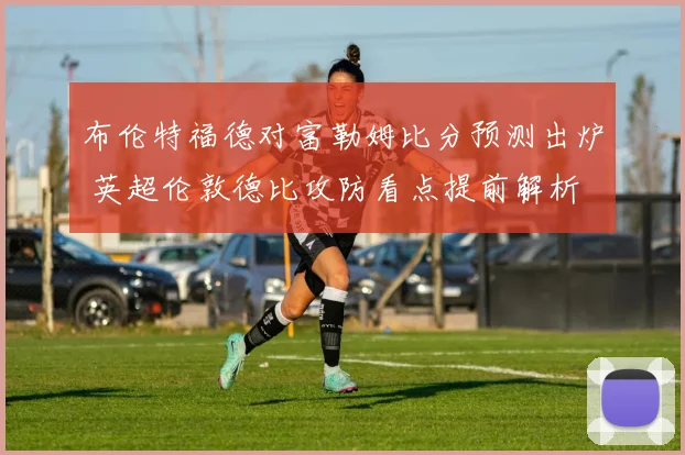 布伦特福德对富勒姆比分预测出炉 英超伦敦德比攻防看点提前解析