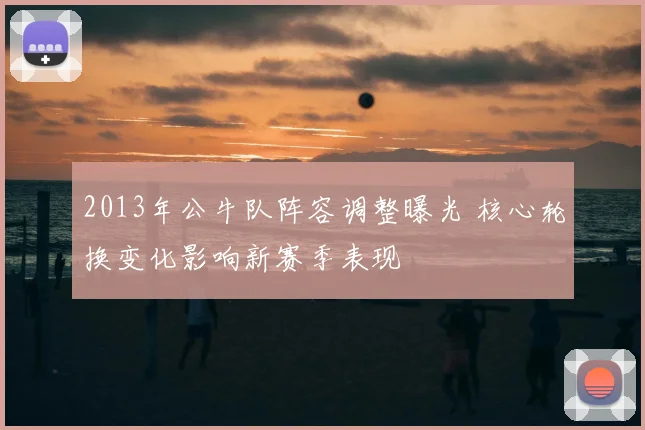 2013年公牛队阵容调整曝光 核心轮换变化影响新赛季表现