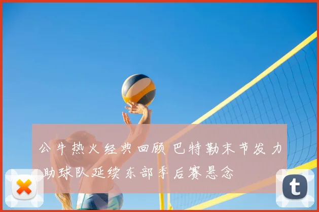 公牛热火经典回顾 巴特勒末节发力 助球队延续东部季后赛悬念