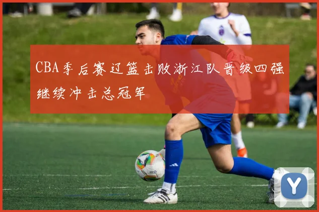 CBA季后赛辽篮击败浙江队晋级四强继续冲击总冠军