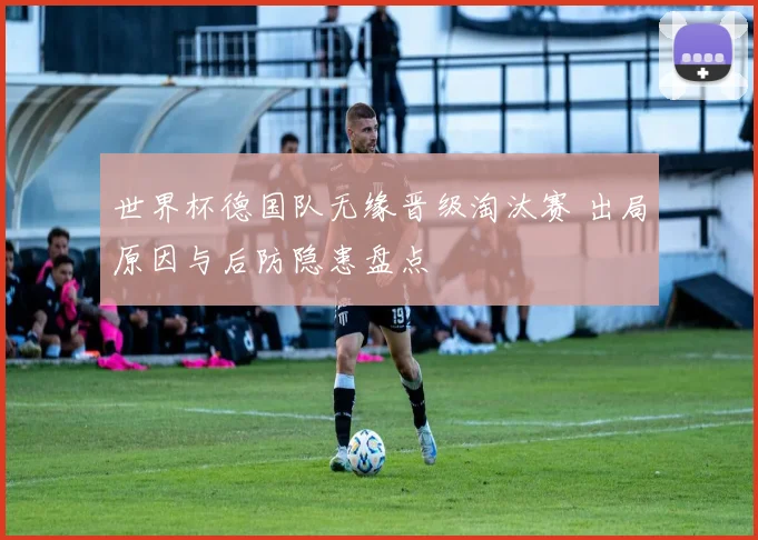 世界杯德国队无缘晋级淘汰赛 出局原因与后防隐患盘点