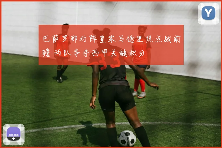 巴萨罗那对阵皇家马德里焦点战前瞻 两队争夺西甲关键积分