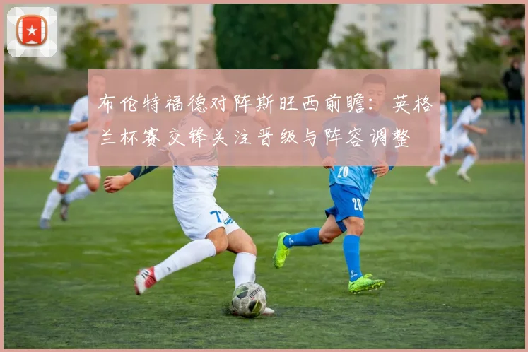 布伦特福德对阵斯旺西前瞻：英格兰杯赛交锋关注晋级与阵容调整