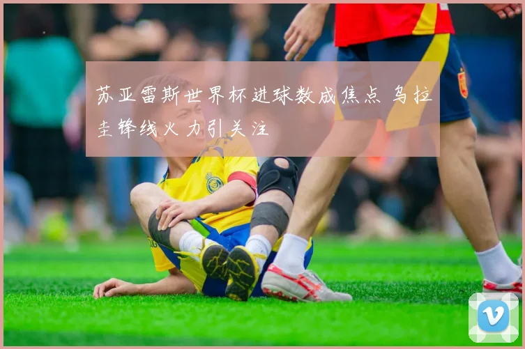 苏亚雷斯世界杯进球数成焦点 乌拉圭锋线火力引关注