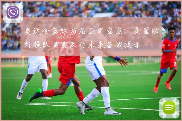 奥运会篮球历届亚军盘点:美国以外强队演变及对未来备战提示