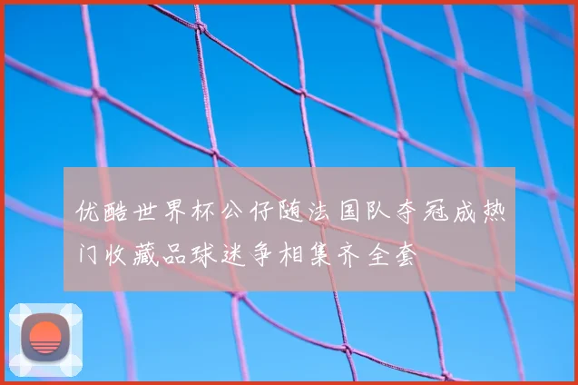 优酷世界杯公仔随法国队夺冠成热门收藏品球迷争相集齐全套